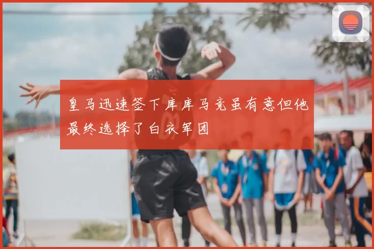 皇马迅速签下库库马竞虽有意但他最终选择了白衣军团