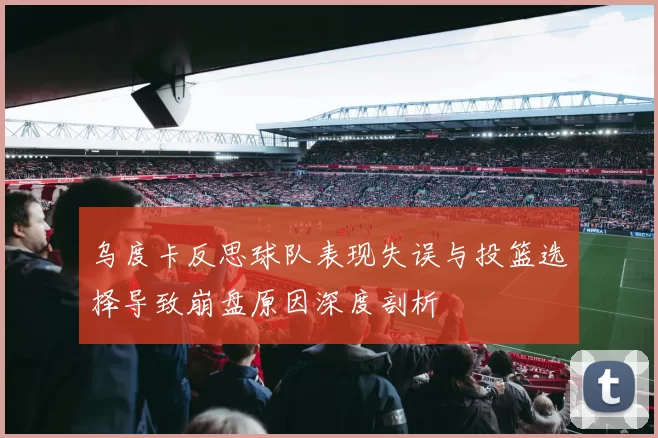 乌度卡反思球队表现失误与投篮选择导致崩盘原因深度剖析