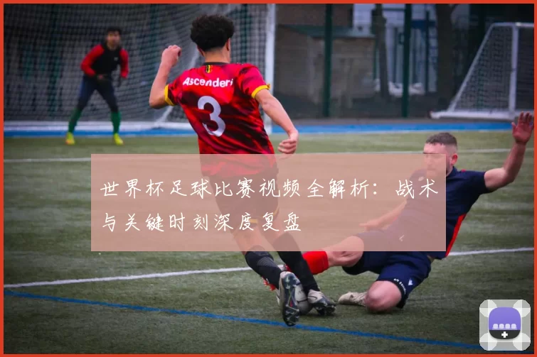 世界杯足球比赛视频全解析:战术与关键时刻深度复盘