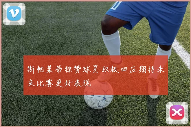 斯帕莱蒂称赞球员积极回应期待未来比赛更好表现