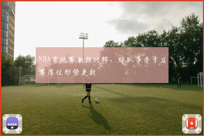 NBA常规赛激烈对阵，球队争夺季后赛席位形势更新