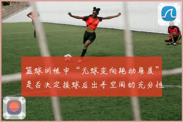 篮球训练中“无球变向跑动角度”是否决定接球后出手空间的充分性