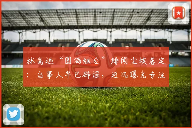 林高远“圆满组合”绯闻尘埃落定:当事人早已辟谣,近况曝光专注海外赛事