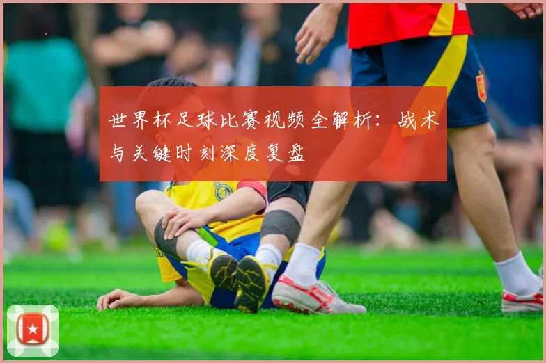 世界杯足球比赛视频全解析:战术与关键时刻深度复盘