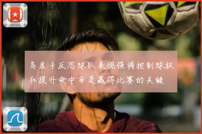 乌度卡反思球队表现强调控制球权和提升命中率是赢得比赛的关键