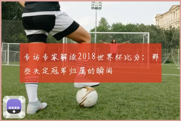 专访专家解读2018世界杯比分：那些决定冠军归属的瞬间