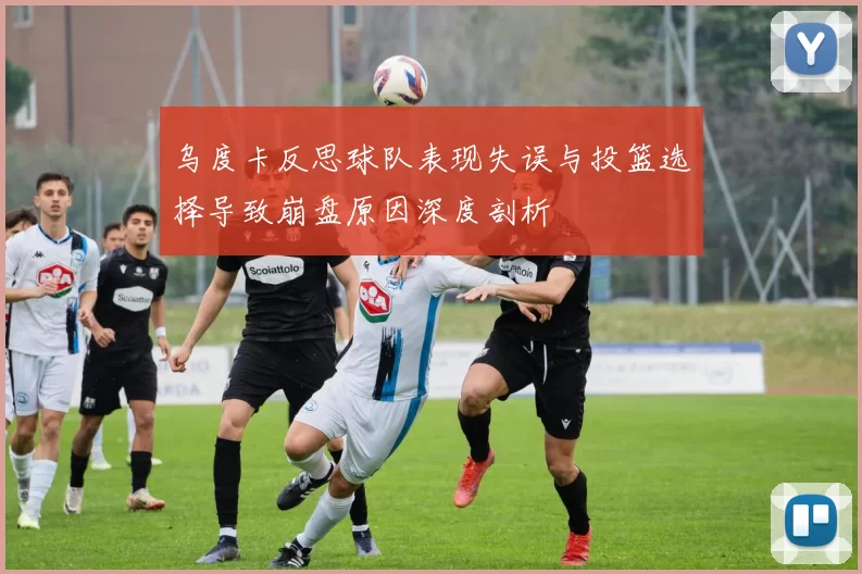 乌度卡反思球队表现失误与投篮选择导致崩盘原因深度剖析