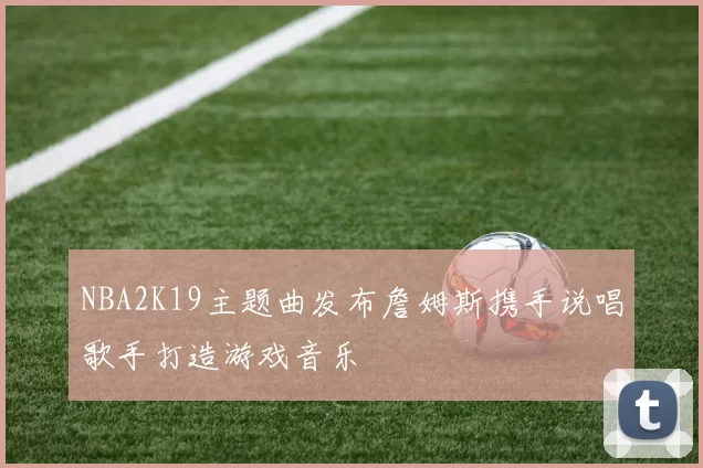 NBA2K19主题曲发布詹姆斯携手说唱歌手打造游戏音乐