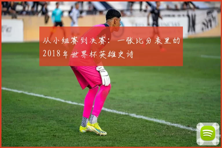 从小组赛到决赛:一张比分表里的2018年世界杯英雄史诗