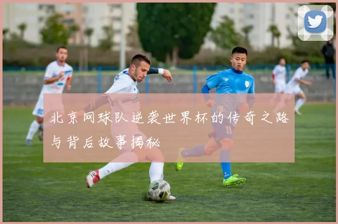 北京网球队逆袭世界杯的传奇之路与背后故事揭秘