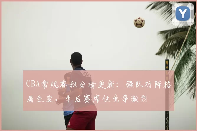 CBA常规赛积分榜更新：强队对阵格局生变，季后赛席位竞争激烈
