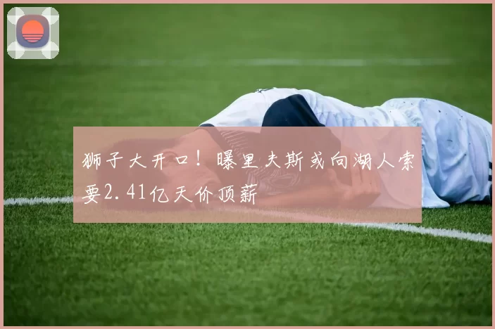 狮子大开口！曝里夫斯或向湖人索要2.41亿天价顶薪