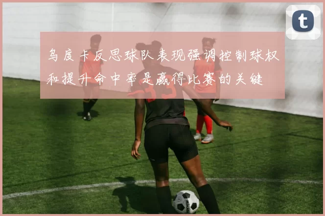 乌度卡反思球队表现强调控制球权和提升命中率是赢得比赛的关键
