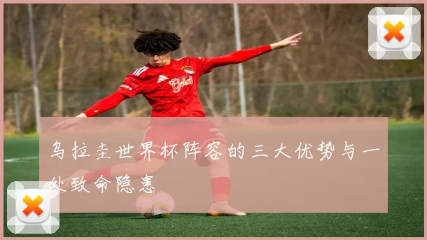 乌拉圭世界杯阵容的三大优势与一处致命隐患