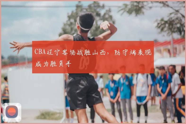 CBA辽宁客场战胜山西，防守端表现成为胜负手
