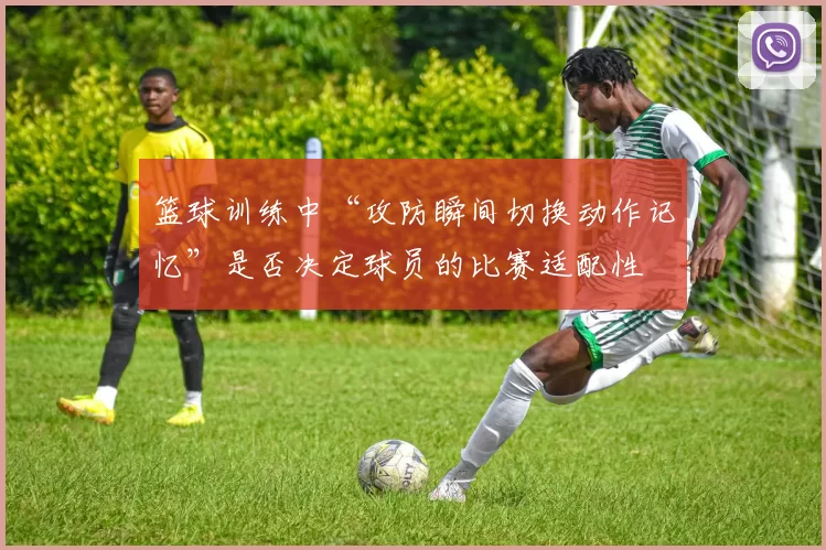 篮球训练中“攻防瞬间切换动作记忆”是否决定球员的比赛适配性