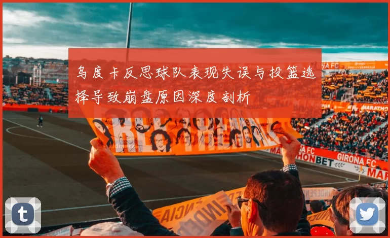 乌度卡反思球队表现失误与投篮选择导致崩盘原因深度剖析