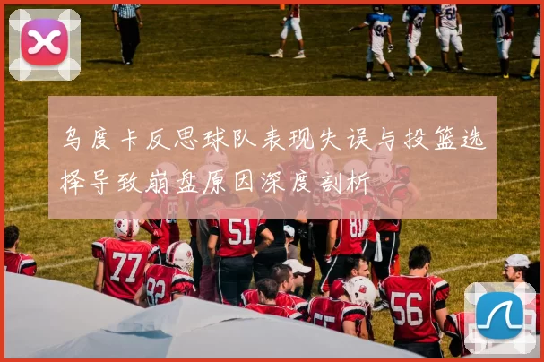 乌度卡反思球队表现失误与投篮选择导致崩盘原因深度剖析