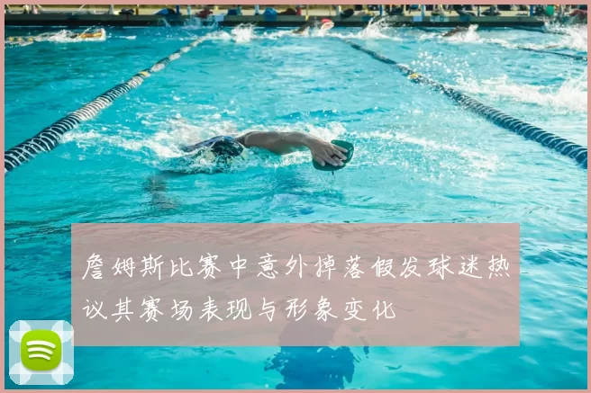 詹姆斯比赛中意外掉落假发球迷热议其赛场表现与形象变化