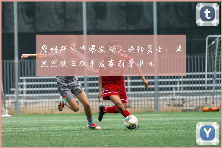 詹姆斯末节爆发湖人逆转勇士，库里空砍三双季后赛前景堪忧