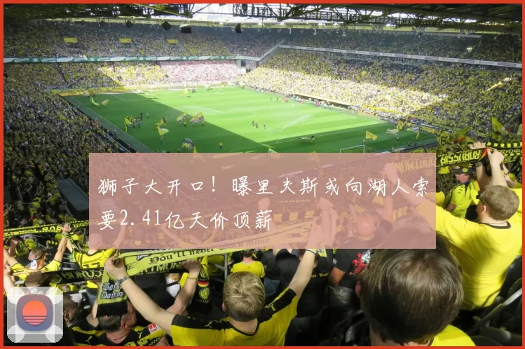 狮子大开口！曝里夫斯或向湖人索要2.41亿天价顶薪