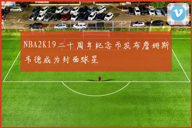 NBA2K19二十周年纪念币发布詹姆斯韦德成为封面球星