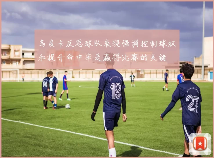 乌度卡反思球队表现强调控制球权和提升命中率是赢得比赛的关键