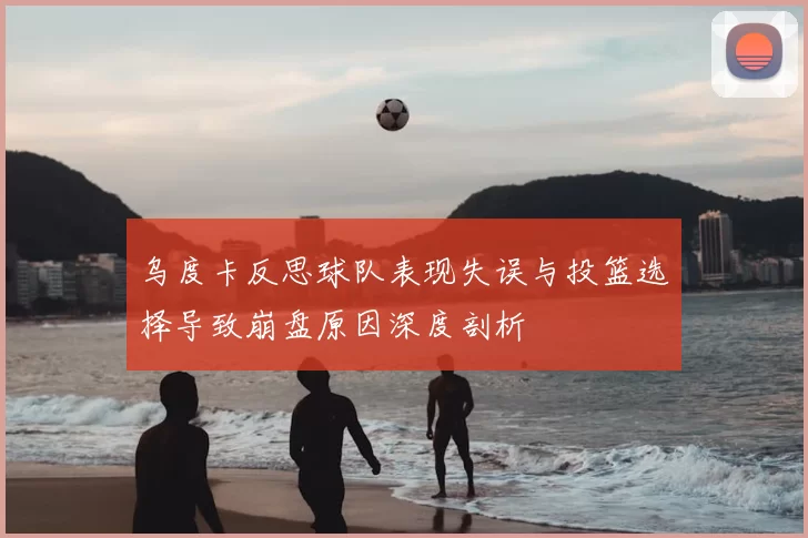乌度卡反思球队表现失误与投篮选择导致崩盘原因深度剖析