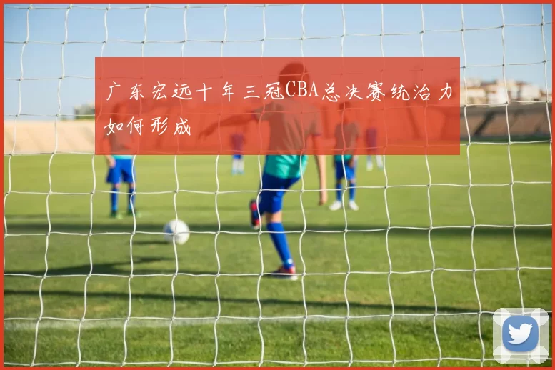 广东宏远十年三冠CBA总决赛统治力如何形成