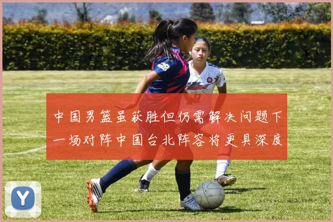 中国男篮虽获胜但仍需解决问题下一场对阵中国台北阵容将更具深度