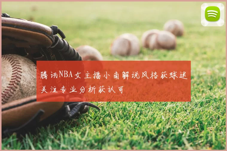腾讯NBA女主播小南解说风格获球迷关注专业分析获认可