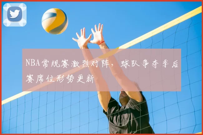 NBA常规赛激烈对阵，球队争夺季后赛席位形势更新