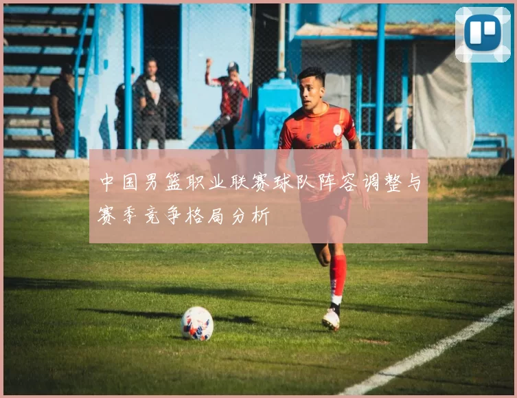 中国男篮职业联赛球队阵容调整与赛季竞争格局分析