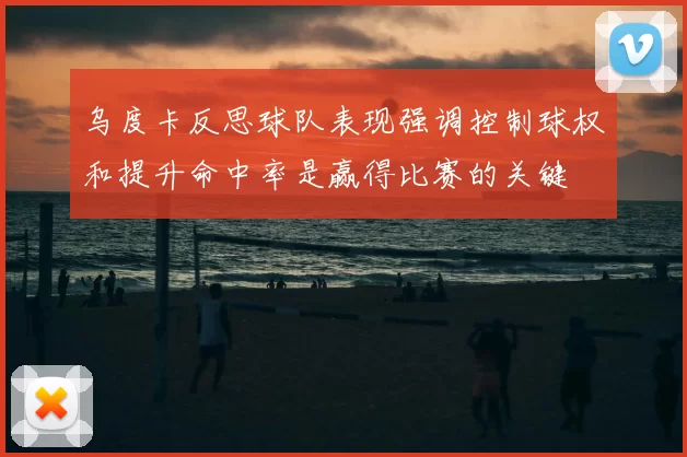 乌度卡反思球队表现强调控制球权和提升命中率是赢得比赛的关键