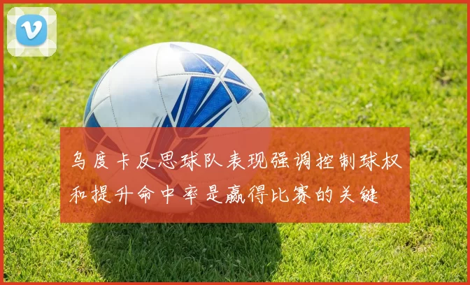 乌度卡反思球队表现强调控制球权和提升命中率是赢得比赛的关键