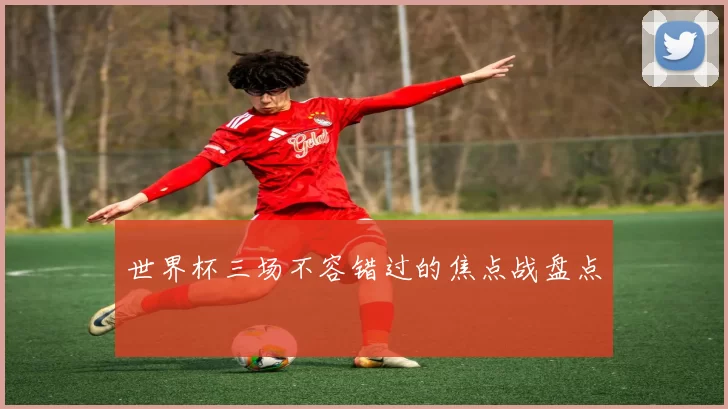 世界杯三场不容错过的焦点战盘点