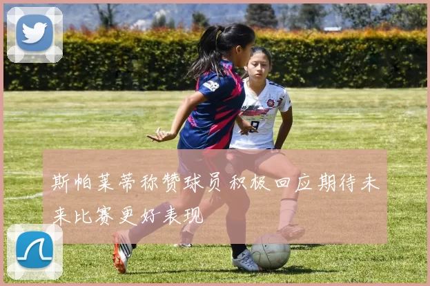 斯帕莱蒂称赞球员积极回应期待未来比赛更好表现