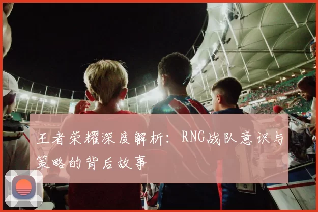 王者荣耀深度解析:RNG战队意识与策略的背后故事