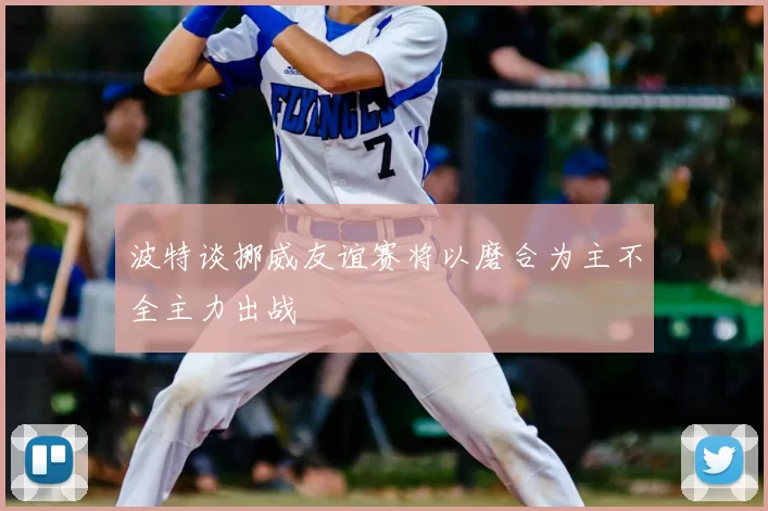 波特谈挪威友谊赛将以磨合为主不全主力出战