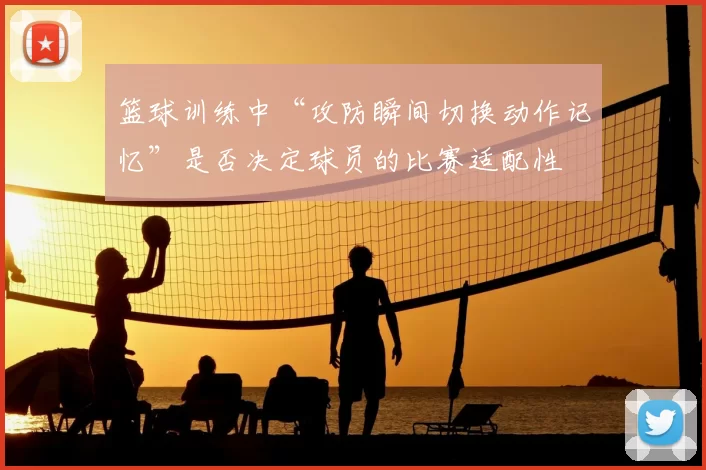 篮球训练中“攻防瞬间切换动作记忆”是否决定球员的比赛适配性