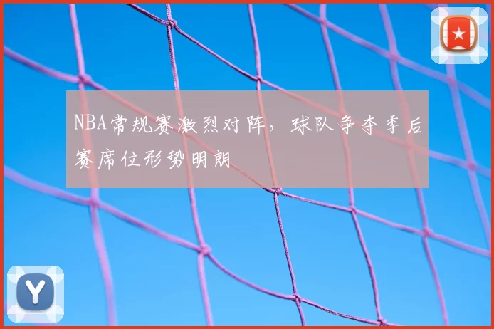 NBA常规赛激烈对阵，球队争夺季后赛席位形势明朗