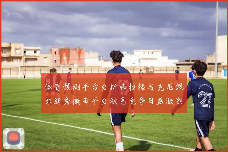 体育预测平台分析弗拉格与克尼佩尔新秀概率平分秋色竞争日益激烈