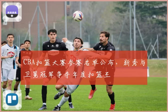 CBA扣篮大赛参赛名单公布，新秀与卫冕冠军争夺年度扣篮王