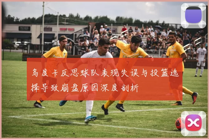 乌度卡反思球队表现失误与投篮选择导致崩盘原因深度剖析
