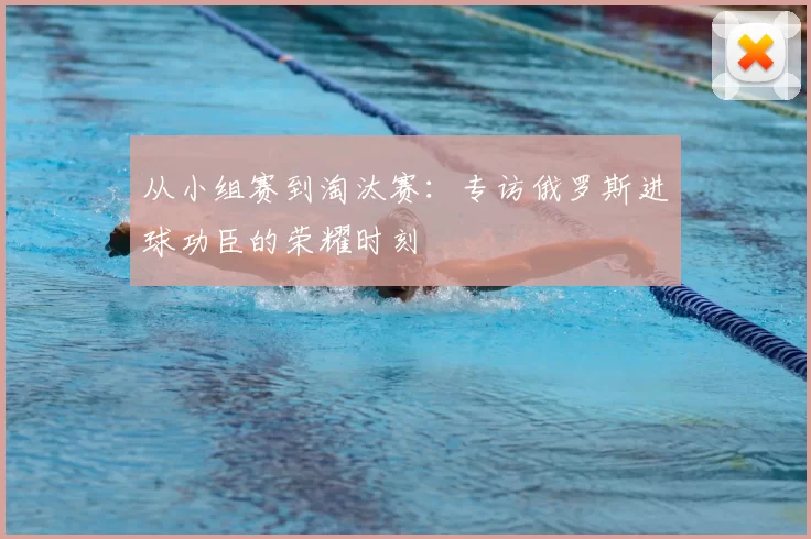 从小组赛到淘汰赛：专访俄罗斯进球功臣的荣耀时刻