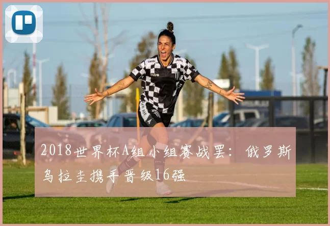 2018世界杯A组小组赛战罢：俄罗斯乌拉圭携手晋级16强