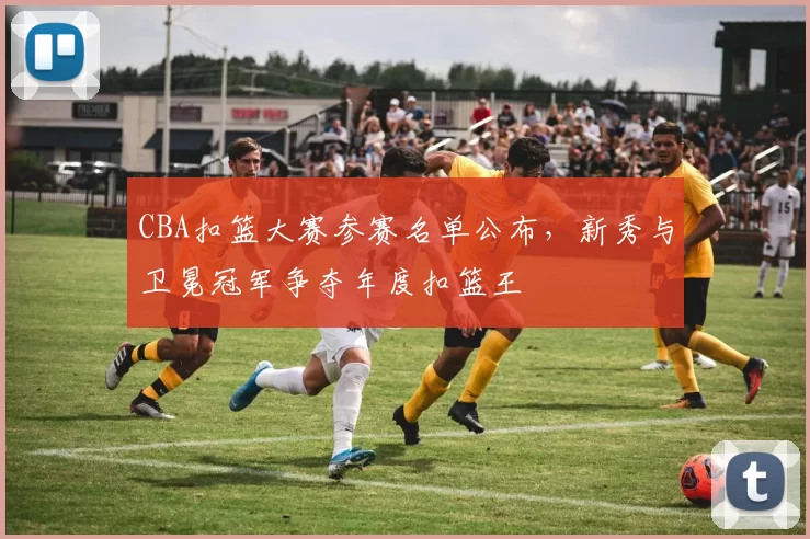 CBA扣篮大赛参赛名单公布，新秀与卫冕冠军争夺年度扣篮王