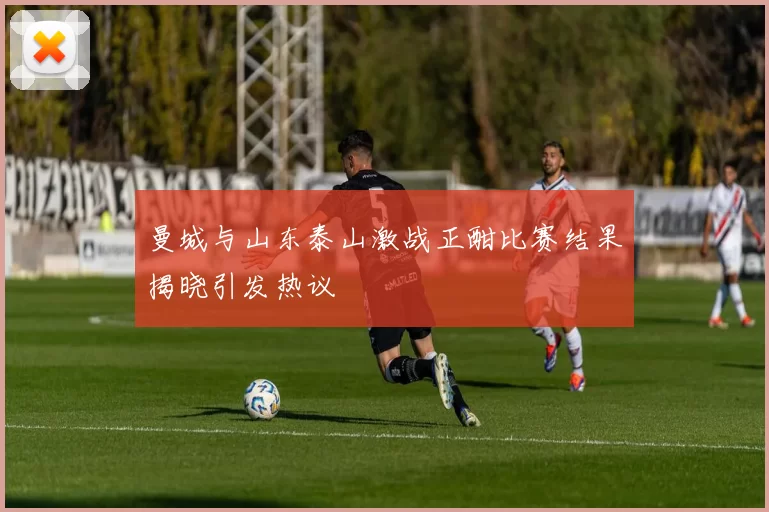 曼城与山东泰山激战正酣比赛结果揭晓引发热议