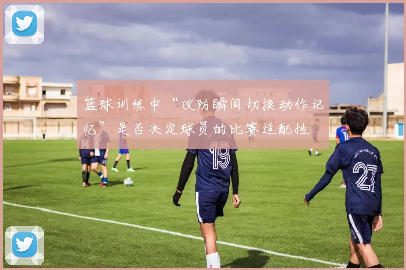 篮球训练中“攻防瞬间切换动作记忆”是否决定球员的比赛适配性