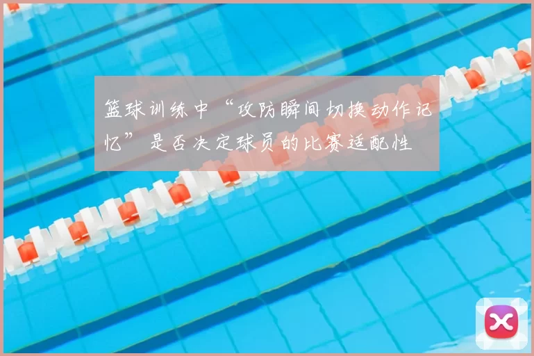 篮球训练中“攻防瞬间切换动作记忆”是否决定球员的比赛适配性